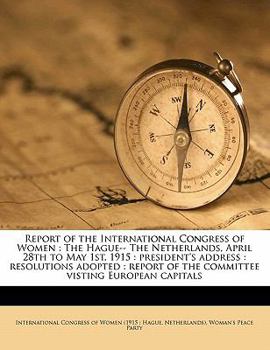 Report of the International Congress of Women: The Hague-- The Netherlands, April 28th to May 1st, 1915 : president's address : resolutions adopted : report of the committee visting European capitals