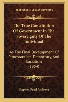 Paperback The True Constitution Of Government In The Sovereignty Of The Individual: As The Final Development Of Protestantism, Democracy, And Socialism (1854) Book