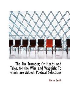 The Tin Trumpet; or Heads and Tales, for the Wise and Waggish : To which are Added, Poetical Selectio