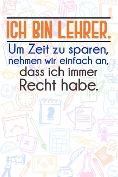 Ich bin Lehrer. Um Zeit zu sparen, nehmen wir einfach an, dass ich immer Recht habe.: Lehrer-Kalender im DinA 5 Format f�r Lehrerinnen und Lehrer Organizer Schuljahresplaner Notizen f�r P�dagogen