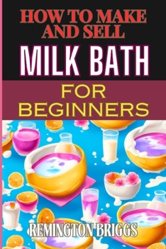HOW TO MAKE AND SELL MILK BATH FOR BEGINNERS: Step-By-Step Guide To Craft, Market, And Sell Organic Products Successfully