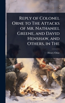 Reply of Colonel Orne to The Attacks of Mr. Nathaniel Greene, and David Henshaw, and Others, in The