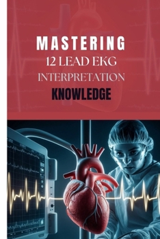 MASTERING 12 LEAD EKG INTERPRETATION KNOWLEDGE: A Comprehensive Step by Step Guide for Clinicians