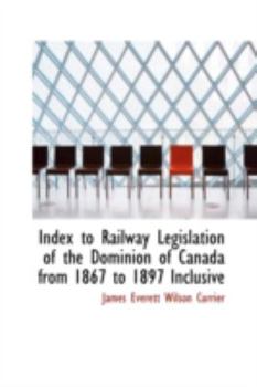 Index to Railway Legislation of the Dominion of Canada from 1867 to 1897 Inclusive