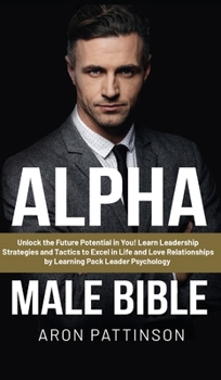 Alpha Male Bible: Unlock the Future Potential in You! Learn Leadership Strategies and Tactics to Excel in Life and Love Relationships by Learning Pack Leader Psychology