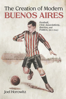 Hardcover The Creation of Modern Buenos Aires: Football, Civic Associations, Barrios, and Politics, 1912-1943 Book