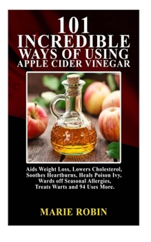 101 INCREDIBLE WAYS OF USING APPLE CIDER VINEGAR:: Aids weight loss, lowers cholesterol, soothes heartburns, heals poison ivy, wards of seasonal allergies, treat warts and 94 uses more.