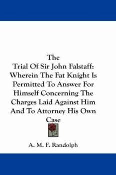 The Trial of Sir John Falstaff Wherein the Fat Knight Is Permitted to Answer for Himself Concerning the Charges Laid Against Him; And to Attorney His Own Case