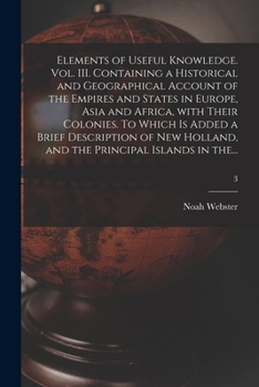 Elements of Useful Knowledge. Vol. III. Containing a Historical and Geographical Account of the Empires and States in Europe, Asia and Africa, With ... and the Principal Islands in The...; 3