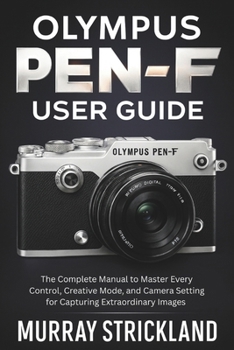 Olympus PEN-F User Guide: The Complete Manual to Master Every Control, Creative Mode, and Camera Setting for Capturing Extraordinary Images