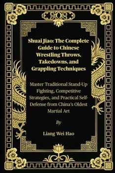 Shuai Jiao: The Complete Guide to Chinese Wrestling Throws, Takedowns, and Grappling Techniques: Master Traditional Stand-Up Fighting, Competitive ... Self-Defense from China’s Oldest Martial Art