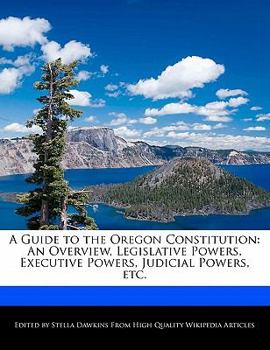 A Guide to the Oregon Constitution : An Overview, Legislative Powers, Executive Powers, Judicial Powers, Etc