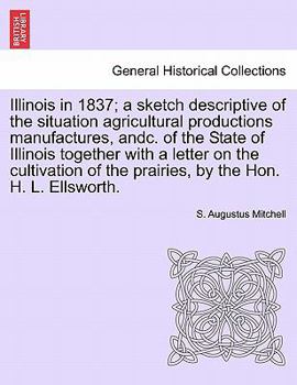 Paperback Illinois in 1837; A Sketch Descriptive of the Situation Agricultural Productions Manufactures, Andc. of the State of Illinois Together with a Letter o Book