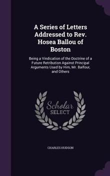 Hardcover A Series of Letters Addressed to Rev. Hosea Ballou of Boston: Being a Vindication of the Doctrine of a Future Retribution Against Principal Arguments Book