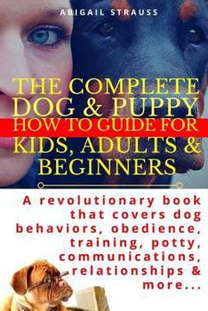 Paperback The Complete Dog & Puppy How to Guide for Kids, Adults & Beginners: A Revolutionary Book That Covers Dog Behaviors, Obedience, Training, Potty, Commun Book