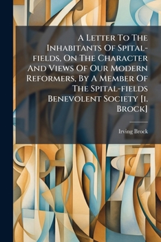 A Letter To The Inhabitants Of Spital-fields, On The Character And Views Of Our Modern Reformers, By A Member Of The Spital-fields Benevolent Society [i. Brock].