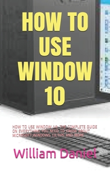 Paperback How to Use Window 10: How to Use Window 10: The Complete Guide on Everything You Need to Know about Microsoft, Windows 10, Tips and More Book
