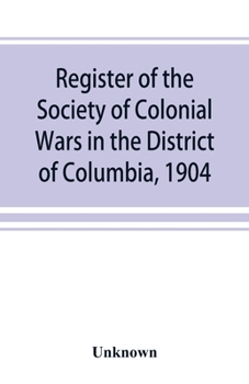 Register of the Society of Colonial Wars in the District of Columbia, 1904 ......