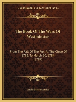 The Book Of The Wars Of Westminster: From The Fall Of The Fox, At The Close Of 1783, To March 20, 1784