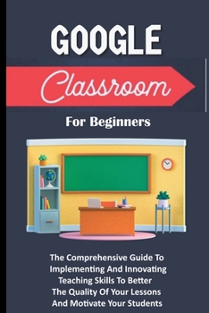 Paperback Google Classroom For Beginners: The Comprehensive Guide To Implementing And Innovating Teaching Skills To Better The Quality Of Your Lessons And Motiv Book