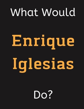 Paperback What Would Enrique Iglesias Do?: Enrique Iglesias Notebook/ Journal/ Notepad/ Diary For Women, Men, Girls, Boys, Fans, Supporters, Teens, Adults and K Book