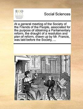 At a general meeting of the Society of the Friends of the People, associated for the purpose of obtaining a Parliamentary reform, the draught of a ... Mr. Francis, was laid before the Society, ...