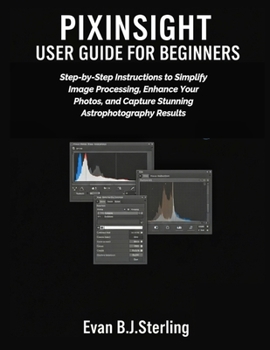 PIXINSIGHT USER GUIDE FOR BEGINNERS: Step-by-Step Instructions to Simplify Image Processing, Enhance Your Photos, and Capture Stunning Astrophotography Results