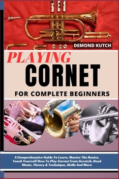 Playing Cornet for Complete Beginners: A Comprehensive Guide To Learn, Master The Basics, Teach Yourself How To Play Cornet From Scratch, Read Music,