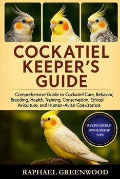 COCKATIEL KEEPER'S GUIDE: Comprehensive Guide to Cockatiel Care, Behavior, Breeding, Health, Training, Conservation, Ethical Aviculture, and Human–Avian Coexistence