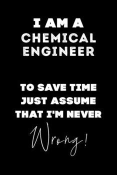 I Am A Chemical Engineer To Save Time Just Assume That I'm Never Wrong!: Lined Job Journal, 120 Pages, 6x9, Soft Cover, Matte Finish, Funny Job Notebook, Funny Gift