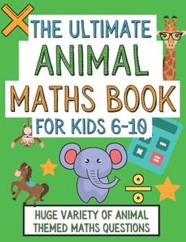 The Ultimate Animal Maths Book For Kids 6-10: Gift For 6-10 Year Old Children Who Are Learning Maths and Love Animals
