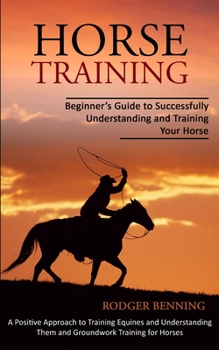 Paperback Horse Training: Beginner's Guide to Successfully Understanding and Training Your Horse (A Positive Approach to Training Equines and Un Book