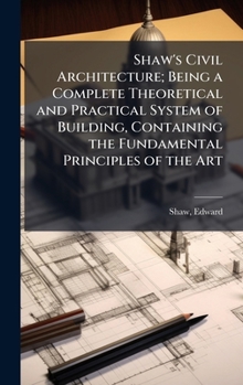 Hardcover Shaw's Civil Architecture; Being a Complete Theoretical and Practical System of Building, Containing the Fundamental Principles of the Art Book