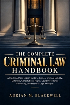 The Complete Criminal Law Handbook: A Practical, Plain-English Guide to Crimes, Criminal Liability, Defenses, Constitutional Rights, Court Procedures, Sentencing, and Essential Legal Principles