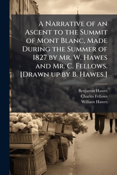 Paperback A Narrative of an Ascent to the Summit of Mont Blanc, Made During the Summer of 1827 by Mr. W. Hawes and Mr. C. Fellows. [Drawn up by B. Hawes.] Book