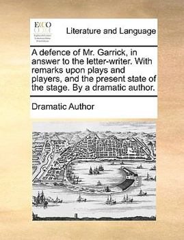 A defence of Mr. Garrick, in answer to the letter-writer. With remarks upon plays and players, and the present state of the stage. By a dramatic author.