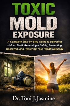 Toxic Mold Exposure: A Complete Step-by-Step Guide to Detecting Hidden Mold, Removing It Safely, Preventing Regrowth, and Restoring Your Health Naturally