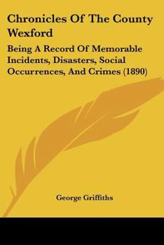 Chronicles of the County Wexford: Being a Record of Memorable Incidents, Disasters, Social Occurrences, and Crimes, Also, Biographies of Eminent Perso