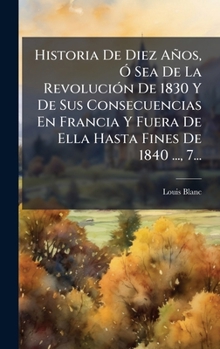 Historia De Diez Años, Ã" Sea De La RevoluciÃ3n De 1830 Y De Sus Consecuencias En Francia Y Fuera De Ella Hasta Fines De 1840 ..., 7... (Spanish Edition)