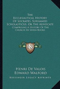 The Ecclesiastical History Of Socrates, Surnamed Scholasticus, Or The Advocate: Comprising A History Of The Church In Seven Books