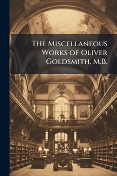 The Miscellaneous Works of Oliver Goldsmith, M.B.: Poems. Dramas. Criticism Relating to Poetry and the Belles-Letters