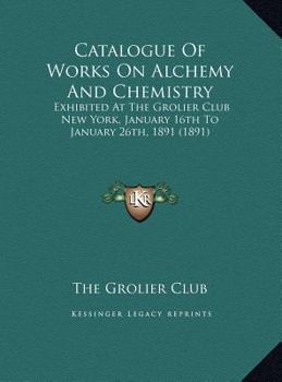 Catalogue Of Works On Alchemy And Chemistry: Exhibited At The Grolier Club New York, January 16th To January 26th, 1891