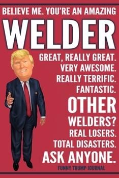 Funny Trump Journal - Believe Me. You're An Amazing Welder Great, Really Great. Very Awesome. Fantastic. Other Welders? Total Disasters. Ask Anyone.: ... Trump Gag Gift Better Than A Card Notebook