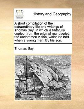 Paperback A Short Compilation of the Extraordinary Life and Writings of Thomas Say; In Which Is Faithfully Copied, from the Original Manuscript, the Uncommon Vi Book