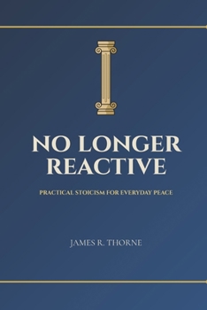 No Longer Reactive: Practical Stoicism for Everyday Peace: Ancient Wisdom to Master Your Emotions, Find Inner Calm, and Build Unbreakable Resilience in Modern Life