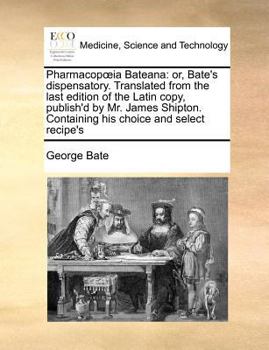 Pharmacopœia Bateana: or, Bate's dispensatory. Translated from the last edition of the Latin copy, published by Mr. James Shipton. Containing his choice and select recipe's