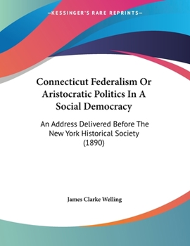 Connecticut Federalism: Or Aristocratic Politics in a Social Democracy. an Address Delivered Before the New York Historical Society ... November 8, 1890
