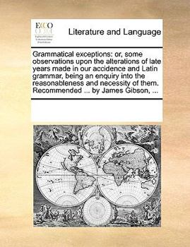 Grammatical exceptions: or, some observations upon the alterations of late years made in our accidence and Latin grammar, being an enquiry into the ... of them. Recommended ... by James Gibson, ...