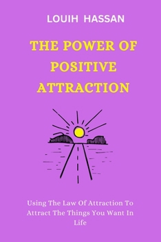 THE POWER OF POSITIVE ATTRACTION: Using The Law Of Attraction To Attract The Things You Want In Life