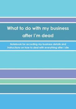 What to do with my business after I'm dead: Notebook for recording my business details and instructions on how to deal with everything after I die (UK